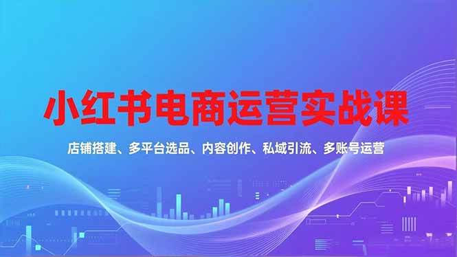 图片[1]-（16695期）小红书电商运营实战课，店铺搭建、多平台选品、内容创作、私域引流、多账号运营等玩法-千猫网创